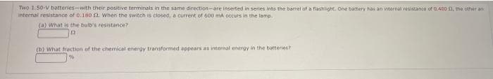 Two 1.50-V batteries-with their positive terminais in the same drection-are inserted in series into the barrel of a fiashilight. One battery has an internal resistance of G400 a, me other an
internal resistance of 0.180 2. when the switch is closed, a current of 600 mA occurs in the lamp.
(a) What is the buit's resistance?
(b) What traction of the chemical energy transformed eppears as internal energy in the batteries?
