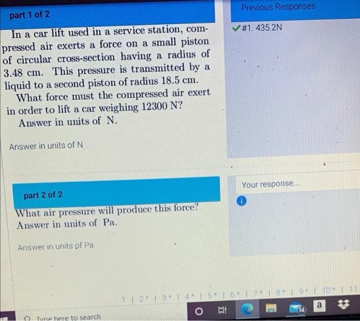 part 1 of 2
Previous Responses
In a car lift used in a service station, com-
pressed air exerts a force on a small piston
of circular cross-section having a radius of
3.48 cm. This pressure is transmitted by a
liquid to a second piston of radius 18.5 cm.
What force must the compressed air exert
in order to lift a car weighing 12300 N?
Answer in units of N.
V#1.435.2N
Answer in units of N
Your response...
part 2 of 2
What air pressure will produce this force?
Answer in units of Pa.
Answer in units pf Pa
12 1 3 14 1 5 1 6 17 819
TO| 11
O Tune here to search
(14
