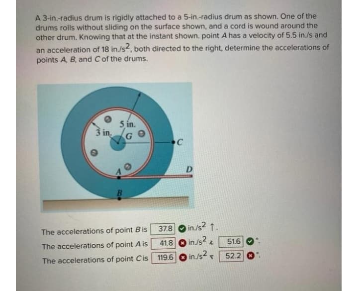 A 3-in.-radius drum is rigidly attached to a 5-in.-radius drum as shown. One of the
drums rolls without sliding on the surface shown, and a cord is wound around the
other drum. Knowing that at the instant shown. point A has a velocity of 5.5 in./s and
an acceleration of 18 in./s, both directed to the right, determine the accelerations of
points A, B, and Cof the drums.
5 in.
3 in.
D
37.8
in/s2 1.
The accelerations of point Bis
41.8 in/s? 2
in/s2 52.2
51.6
The accelerations of point A is
The accelerations of point Cis 119.6
