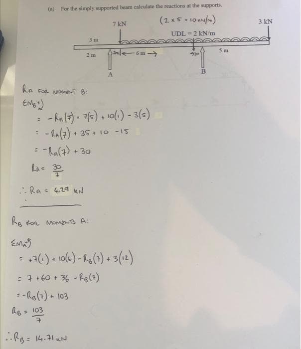 (a) For the simply supported beam calculate the reactions at the supports.
(2x5 = 10 /)
7 kN
3 kN
UDL = 2 kN/m
3 m
5 m
2 m
B.
A
LA FOr MOme-T B:
- ha (7). () +
- La(7) + 35 + 1o -15
10(1) - 3(s)
(t)"Y-
: -La(7) + 30
LAs 30
RA = 4.29 kN
%3D
Ke Ron MomeNTS A:
EMa
4() + 10(6) - Re(1) + 3(12)
: 7+60 + 36 - Rg(7)
-Ro(7) + 103
Re = 103
%3D
..Ro: 14.71 KN
