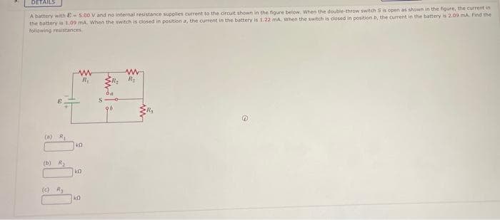 DETAILS
A battery with E-5.00 V and no internal resistance supplies current to the circuit shown in the figure below, When the double-throw switch S is open as shown in the figure, the current in
the battery is 1.09 mA. When the switch is closed in position a, the current in the battery is 1.22 mA, When the switch is closed in position b, the current in the battery is 2.09 mA Find the
foliowing reaistances
(a) R
ko
(b) R
ko
(c) R
