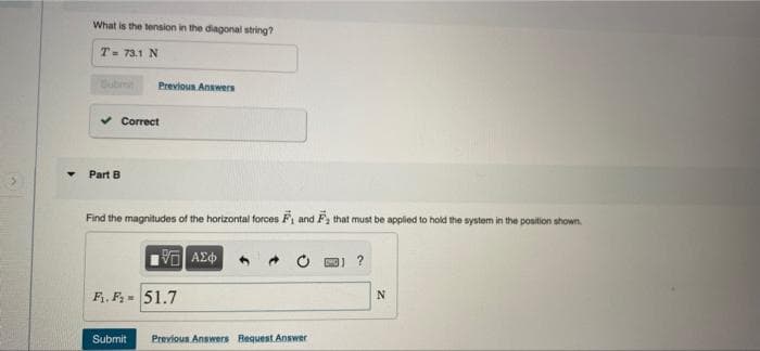 What is the tension in the diagonal string?
T- 73.1 N
Subt
Previous Answers
v Correct
Part B
Find the magnitudes of the horizontal forces F, and F, that must be applied to hold the system in the position shown.
F, F= 51.7
Submit
Previous Answers Request Answer
