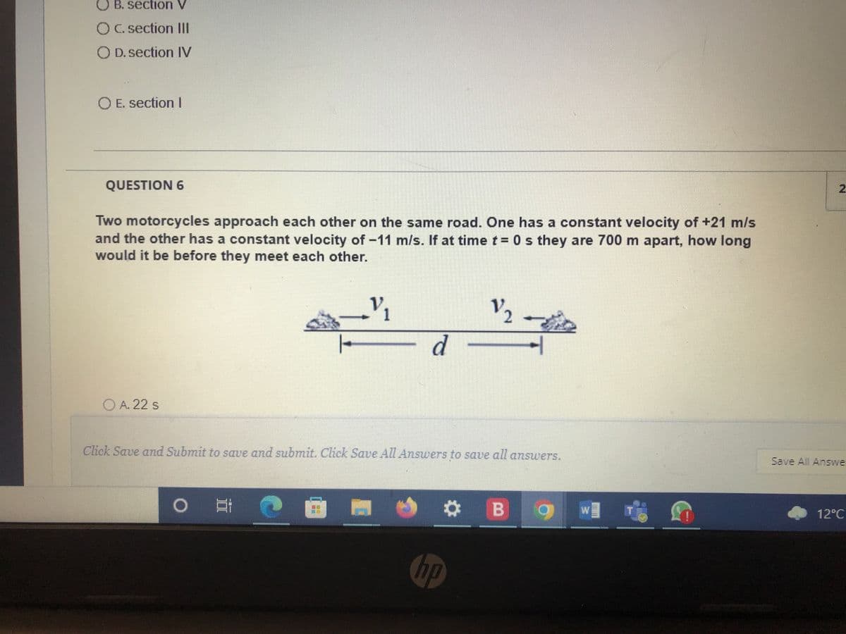 B. section V
OC. section III
OD. section IV
O E. section I
QUESTION 6
Two motorcycles approach each other on the same road. One has a constant velocity of +21 m/s
and the other has a constant velocity of -11 m/s. If at time t = 0 s they are 700 m apart, how long
would it be before they meet each other.
_V/₁
1
12 -
+
d
O A. 22 s
Click Save and Submit to save and submit. Click Save All Answers to save all answers.
O
* B 9
W]
hp
Save All Answe
12°C