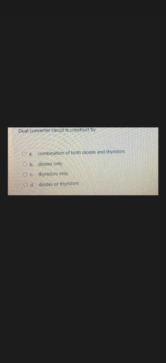 Dual converter circuit is construct by
a. combination of both diodes and thyristors
O b.
diodes only
O c. thyristors only
O d. diodes or thyristors
