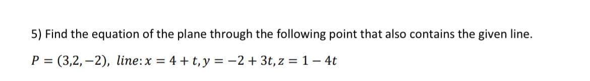 5) Find the equation of the plane through the following point that also contains the given line.
P = (3,2,-2), line: x= 4 + t, y=-2 + 3t, z = 1-4t