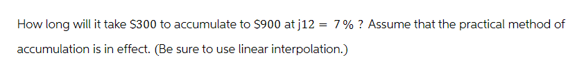 How long will it take $300 to accumulate to $900 at j12 = 7% ? Assume that the practical method of
accumulation is in effect. (Be sure to use linear interpolation.)