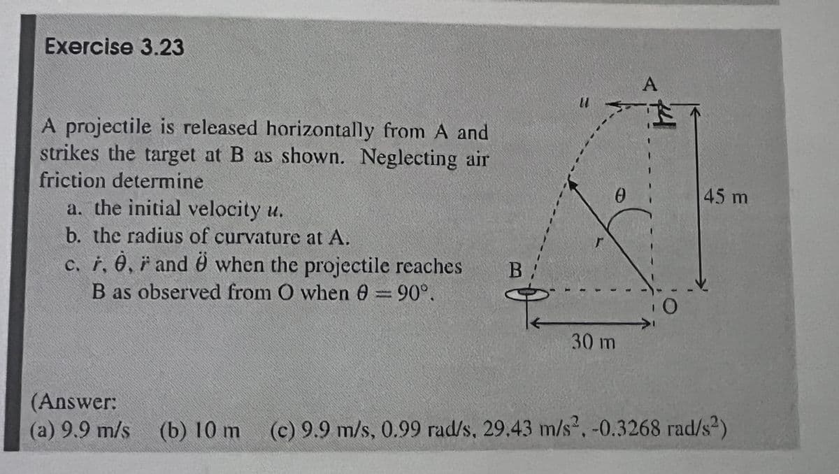 Exercise 3.23
A projectile is released horizontally from A and
strikes the target at B as shown. Neglecting air
friction determine
a. the initial velocity u.
b. the radius of curvature at A.
c. r, 0, ŕ and O when the projectile reaches
B as observed from O when 0 = 90°.
A
0
30 m
45 m
(Answer:
(a) 9.9 m/s (b) 10 m (c) 9.9 m/s, 0.99 rad/s, 29.43 m/s², -0.3268 rad/s²)