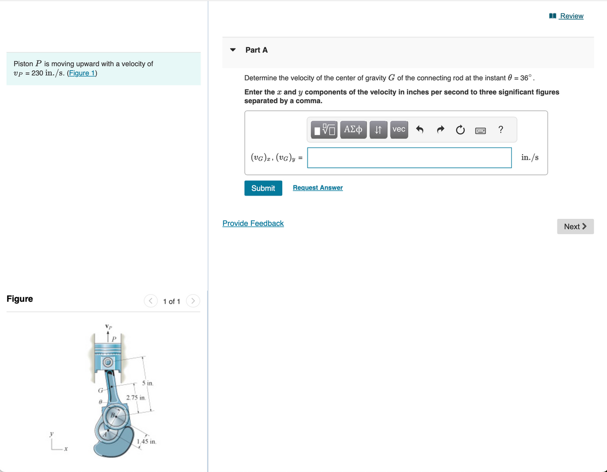 Piston P is moving upward with a velocity of
vp = 230 in./s. (Figure 1)
Figure
1 of 1
5 in.
2.75 in.
y
Lx
1.45 in.
Part A
Determine the velocity of the center of gravity G of the connecting rod at the instant 0 = 36°.
Enter the x and y components of the velocity in inches per second to three significant figures
separated by a comma.
ΜΕ ΑΣΦ
vec
(VG)x, (VG)y =
Submit
Request Answer
Provide Feedback
?
in./s
Review
Next >