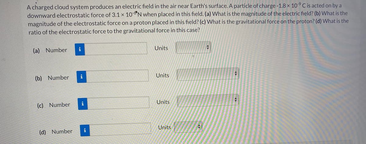 A charged cloud system produces an electric field in the air near Earth's surface. A particle of charge -1.8 x 10-° C is acted on by a
downward electrostatic force of 3.1 × 10°N when placed in this field. (a) What is the magnitude of the electric field? (b) What is the
magnitude of the electrostatic force on a proton placed in this field? (c) What is the gravitational force on the proton? (d) What is the
ratio of the electrostatic force to the gravitational force in this case?
(a) Number
i
Units
(b) Number
i
Units
(c) Number
i
Units
(d) Number
i
Units
