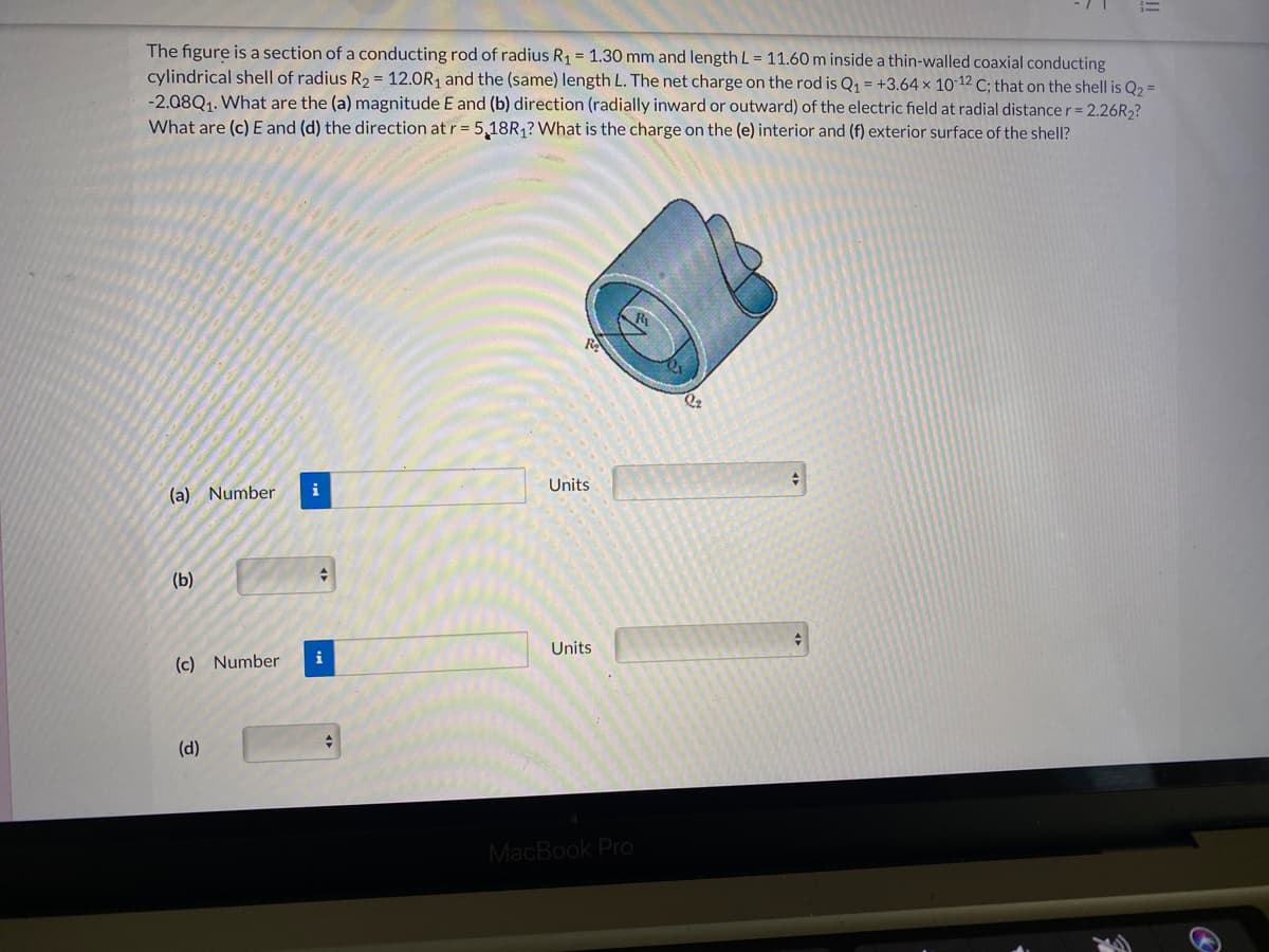 The figure is a section of a conducting rod of radius R1 = 1.30 mm and length L = 11.60 m inside a thin-walled coaxial conducting
cylindrical shell of radius R2 = 12.0R1 and the (same) length L. The net charge on the rod is Q1 = +3.64 × 1012 C; that on the shell is Q2 =
-2.08Q1. What are the (a) magnitude E and (b) direction (radially inward or outward) of the electric field at radial distance r = 2.26R2?
What are (c) E and (d) the direction at r= 5,18R,? What is the charge on the (e) interior and (f) exterior surface of the shell?
RA
Units
(a) Number
(b)
Units
i
(c) Number
(d)
MacBook Pro
