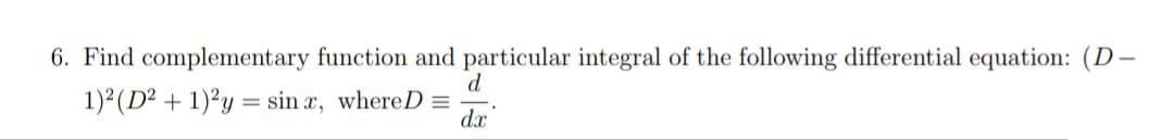 6. Find complementary function and particular integral of the following differential equation: (D-
d
1)² (D² + 1)2y = sinx, whereD =
dx