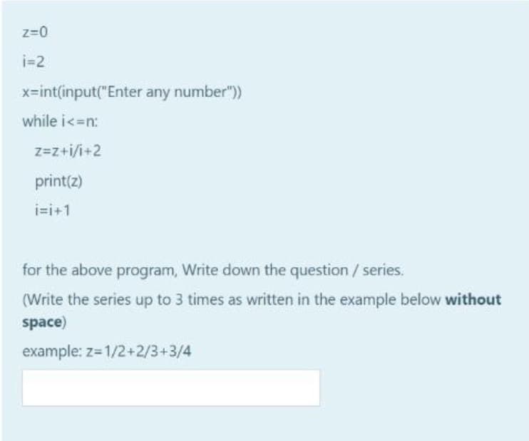 z=0
i=2
x=int(input("Enter any number")
while i<=n:
z=z+i/i+2
print(z)
i=i+1
for the above program, Write down the question / series.
(Write the series up to 3 times as written in the example below without
space)
example: z=1/2+2/3+3/4
