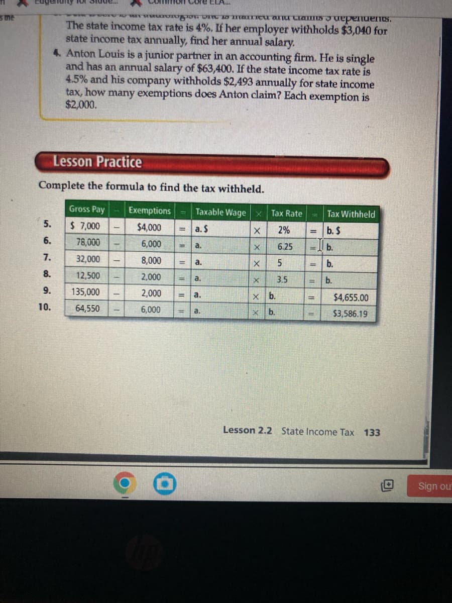 sme
genuity for stude
Co
to maneu anu Crams dependents.
The state income tax rate is 4%. If her employer withholds $3,040 for
state income tax annually, find her annual salary.
4. Anton Louis is a junior partner in an accounting firm. He is single
and has an annual salary of $63,400. If the state income tax rate is
4.5% and his company withholds $2,493 annually for state income
tax, how many exemptions does Anton claim? Each exemption is
$2,000.
5.
6.
7.
8.
9.
10.
mon Core ELA...
Lesson Practice
Complete the formula to find the tax withheld.
Gross Pay
Taxable Wage X
Tax Rate
$ 7,000
a. $
X
2%
78,000
X
6.25
32,000
X
5
12,500
X 3.5
135,000
x b.
64,550
X b.
=
Exemptions
$4,000
6,000
8,000
2,000
2,000
6,000
T
= a.
=
a.
||||
a.
a.
a.
Tax Withheld
= b. $
b.
= b.
b.
H
$4,655.00
$3,586.19
Lesson 2.2 State Income Tax 133
Sign out