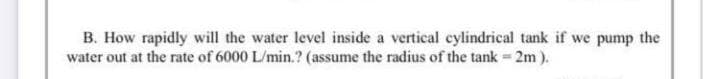 B. How rapidly will the water level inside a vertical cylindrical tank if we pump the
water out at the rate of 6000 L/min.? (assume the radius of the tank 2m).
