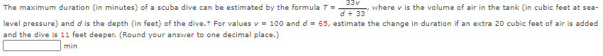 33v
The maximum duration (in minutes) of a scuba dive can be estimated by the formula T =
where v is the volume of air in the tank (in cubic feet at sea-
d + 33
level pressure) and d is the depth (in feet) of the dive.t For values v = 100 and d = 65, estimate the change in duration if an extra 20 cubic feet of air is added
and the dive is 11 feet deeper. (Round your answer to one decimal place.)
min
