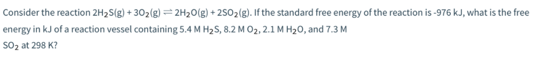 Consider the reaction 2H2S(g) +302(g) =2H20(g) + 2SO2(g). If the standard free energy of the reaction is -976 kJ, what is the free
energy in kJ of a reaction vessel containing 5.4 M H2S, 8.2 M O2, 2.1 M H2O, and 7.3 M
SO2 at 298 K?
