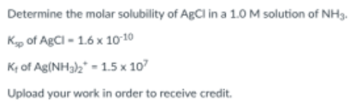 Determine the molar solubility of AgCl in a 1.0 M solution of NH3.
Kp of AgCI - 1.6 x 10 10
K of Ag(NH3)2* - 1.5 x 107
Upload your work in order to receive credit.
