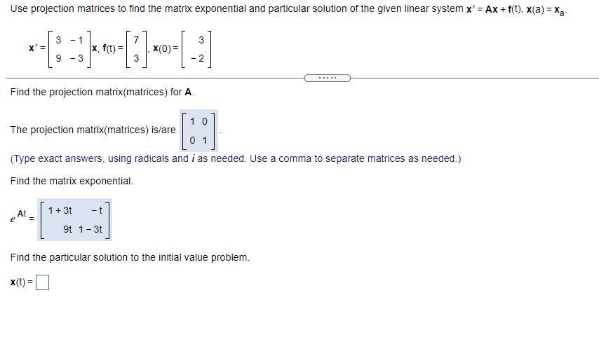 Use projection matrices to find the matrix exponential and particular solution of the given linear system x' = Ax + f(t), x(a) = x3.
7
X(0) =
3
- 1
3
x' =
x, f(t) =
- 3
- 2
.....
Find the projection matrix(matrices) for A.
1 0
The projection matrix(matrices) is/are
0 1
(Type exact answers, using radicals and i as needed. Use a comma to separate matrices as needed.)
Find the matrix exponential.
1+ 3t
- t
e At -
9t 1-3t
Find the particular solution to the initial value problem.
X(t) =
