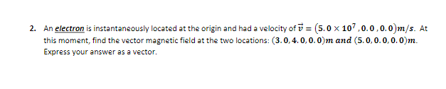 2. An electron is instantaneously located at the origin and had a velocity of i = (5.0 x 107,0.0,0.0)m/s. At
this moment, find the vector magnetic field at the two locations: (3.0,4. 0,0. 0)m and (5.0,0.0,0.0)m.
Express your answer as a vector.
