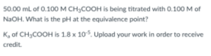 50.00 mL of 0.100 M CH;COOH is being titrated with 0.100 M of
NaOH. What is the pH at the equivalence point?
K, of CH3COOH is 1.8 x 105. Upload your work in order to receive
credit.
