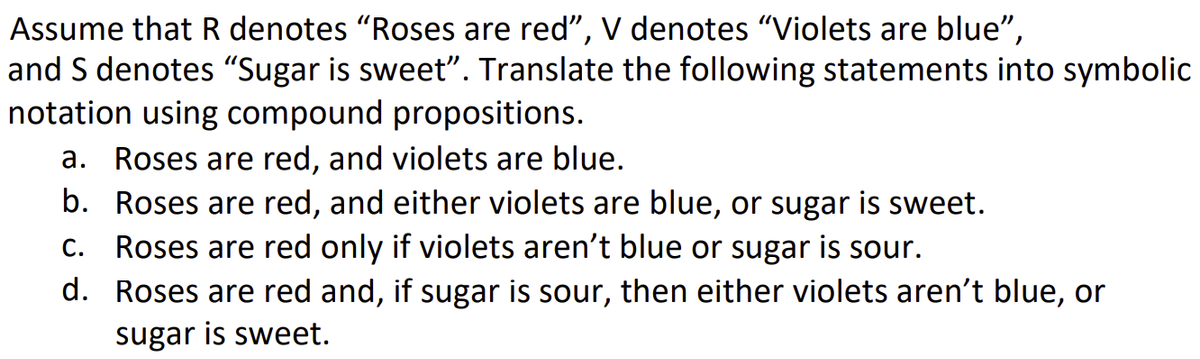 Assume that R denotes "Roses are red", V denotes “Violets are blue”,
and S denotes "Sugar is sweet”. Translate the following statements into symbolic
notation using compound propositions.
a. Roses are red, and violets are blue.
b. Roses are red, and either violets are blue, or sugar is sweet.
C. Roses are red only if violets aren't blue or sugar is sour.
d. Roses are red and, if sugar is sour, then either violets aren't blue, or
sugar is sweet.