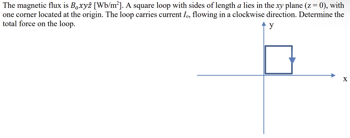 The magnetic flux is Boxyz [Wb/m²]. A square loop with sides of length a lies in the xy plane (z = 0), with
one corner located at the origin. The loop carries current Io, flowing in a clockwise direction. Determine the
total force on the loop.
y
X