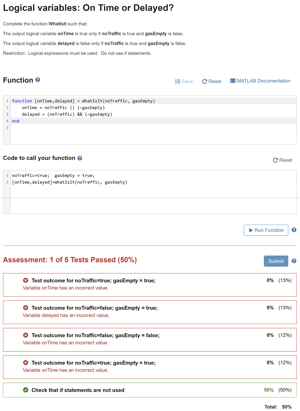 Logical variables: On Time or Delayed?
Complete the function WhatlsIt such that:
The output logical variable on Time is true only if no Traffic is true and gasEmpty is false.
The output logical variable delayed is false only if noTraffic is true and gasEmpty is false.
Restriction: Logical expressions must be used. Do not use if statements.
Function >
WhatIs It (noTraffic, gasEmpty)
onTime = noTraffic || (~gasEmpty)
delayed = (noTraffic) && (~gasEmpty)
1 function [onTime, delayed]
2
3
4 end
5
=
Code to call your function ?
1 noTraffic=true; gasEmpty
= true;
2 [onTime, delayed] =WhatIs It (noTraffic, gasEmpty)
Assessment: 1 of 5 Tests Passed (50%)
> Test outcome for no Traffic=true; gasEmpty = true;
Variable on Time has an incorrect value.
Test outcome for no Traffic=false; gasEmpty = true;
Variable delayed has an incorrect value.
Test outcome for no Traffic=false; gasEmpty = false;
Variable onTime has an incorrect value.
Test outcome for no Traffic=true; gasEmpty = true;
Variable onTime has an incorrect value.
Check that if statements are not used
Save
C Reset
MATLAB Documentation
C Reset
Run Function
Submit
0% (13%)
0% (13%)
0% (12%)
0% (12%)
50% (50%)
Total: 50%