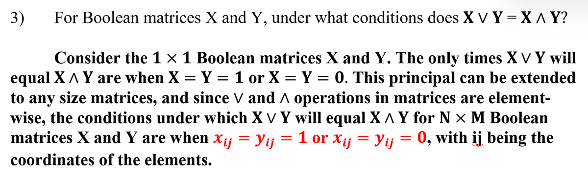 3)
For Boolean matrices X and Y, under what conditions does X V Y = X ^ Y?
Consider the 1 × 1 Boolean matrices X and Y. The only times X ✓ Y will
equal X A Y are when X = Y = 1 or X = Y = 0. This principal can be extended
to any size matrices, and since ✓ and ^ operations in matrices are element-
wise, the conditions under which X V Y will equal X ^ Y for N X M Boolean
matrices X and Y are when x₁ = Yij = 1 or Xij = Yij = 0, with ij being the
coordinates of the elements.