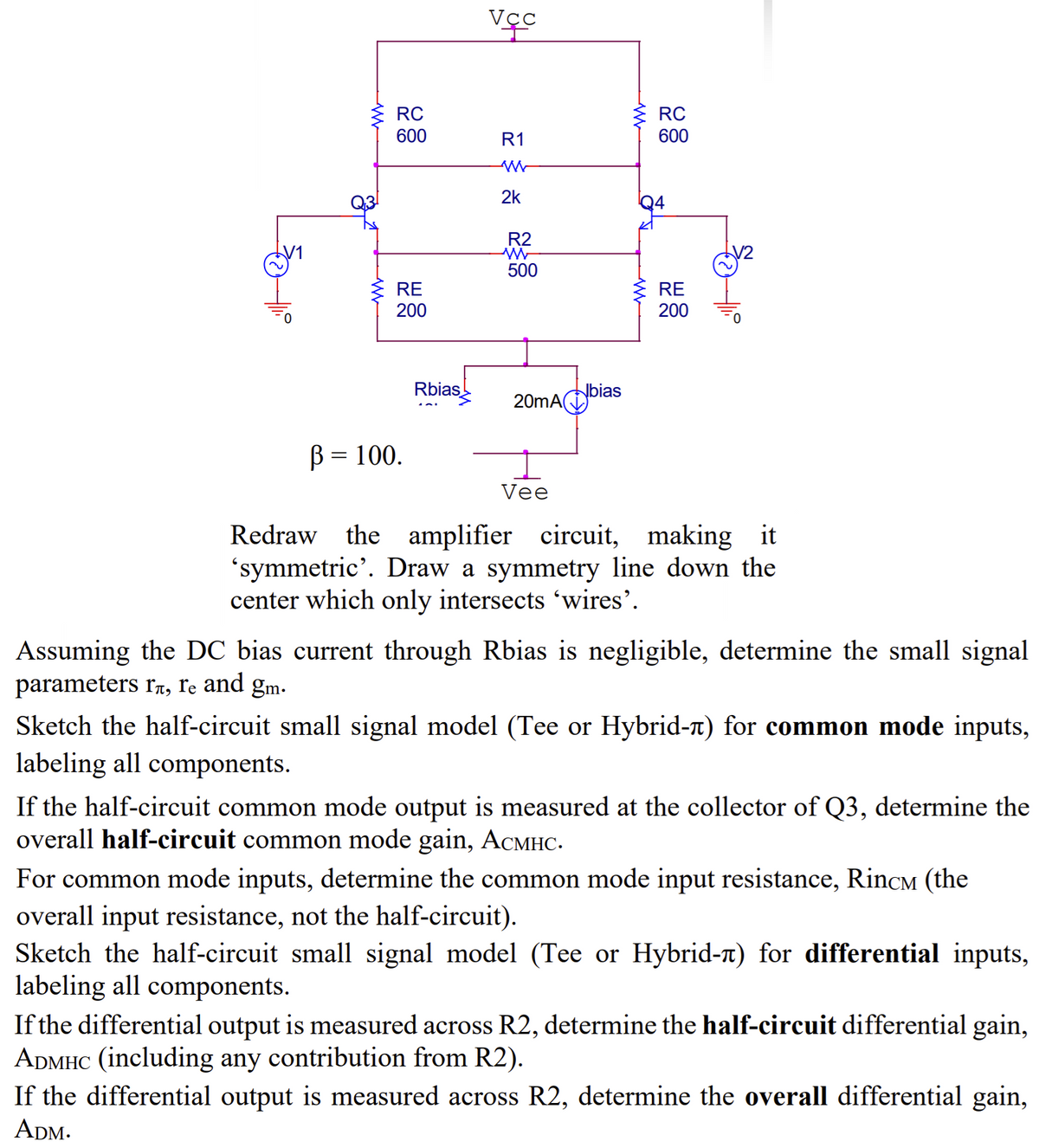 w
RC
Vec
w
RC
600
R1
600
W
2k
R2
W
500
RE
200
RE
200
ww
B = 100.
Rbias
20mAbia
Vee
Redraw the amplifier circuit, making it
'symmetric'. Draw a symmetry line down the
center which only intersects 'wires'.
Assuming the DC bias current through Rbias is negligible, determine the small signal
parameters гл, гe and gm.
Sketch the half-circuit small signal model (Tee or Hybrid-л) for common mode inputs,
labeling all components.
If the half-circuit common mode output is measured at the collector of Q3, determine the
overall half-circuit common mode gain, ACMHC.
For common mode inputs, determine the common mode input resistance, Rincм (the
overall input resistance, not the half-circuit).
Sketch the half-circuit small signal model (Tee or Hybrid-л) for differential inputs,
labeling all components.
If the differential output is measured across R2, determine the half-circuit differential gain,
ADMHC (including any contribution from R2).
If the differential output is measured across R2, determine the overall differential gain,
ADM.