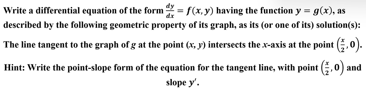 dy
dx
Write a differential equation of the form f(x, y) having the function y = g(x), as
described by the following geometric property of its graph, as its (or one of its) solution(s):
The line tangent to the graph of g at the point (x, y) intersects the x-axis at the point (1,0).
=
Hint: Write the point-slope form of the equation for the tangent line, with point (,0) and
slope y'.