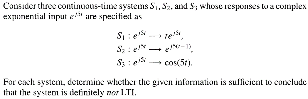 Consider three continuous-time systems S₁, S₂, and S3 whose responses to a complex
exponential input ej51 are specified as
S₁: ej5t
S₂ : ejst
S3 : ej51
• tejst,
ej5(t-1),
cos(5t).
→ e
For each system, determine whether the given information is sufficient to conclude
that the system is definitely not LTI.