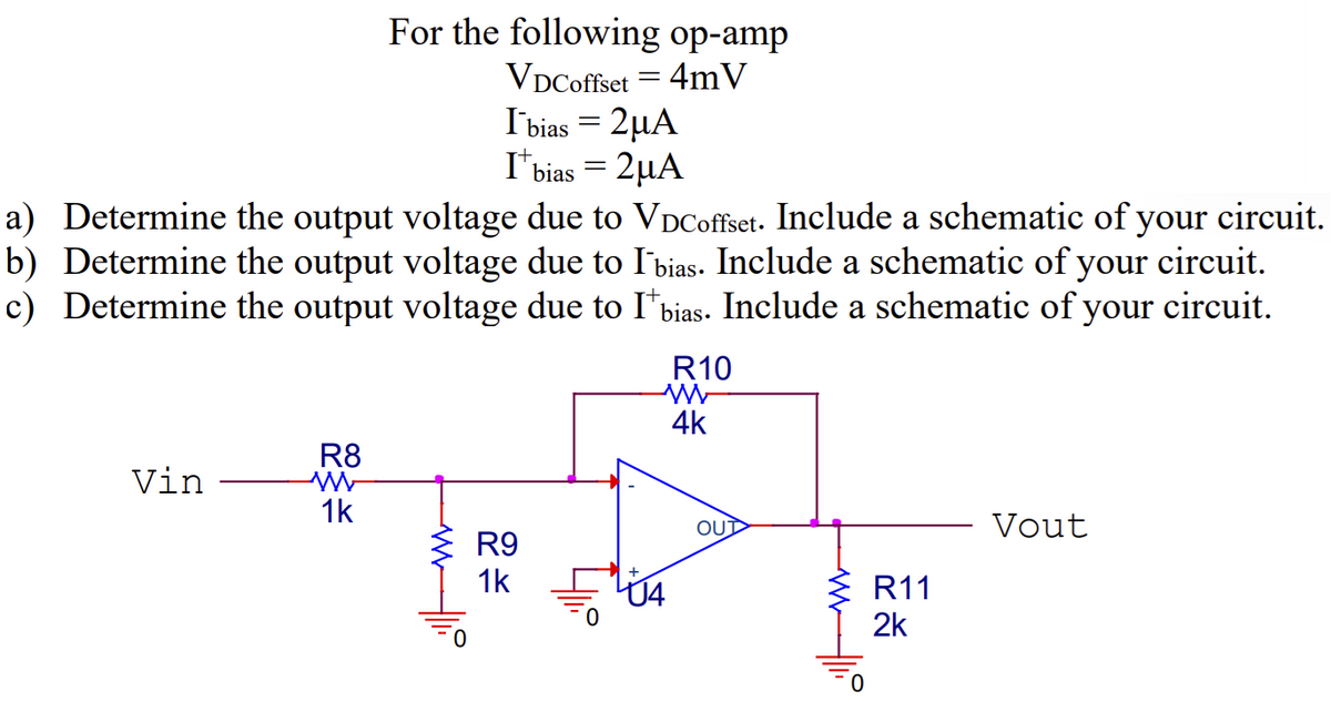 Vin
a) Determine the output voltage due to VDCoffset. Include a schematic of your circuit.
b) Determine the output voltage due to l'bias. Include a schematic of your circuit.
c) Determine the output voltage due to I bias. Include a schematic of your circuit.
R8
W
For the following op-amp
VDCoffset = 4mV
1k
I bias = 2μA
I* bias = 2μA
RRRR
R9
1k
R10
W
4k
OUD
ww
0
R11
2k
Vout