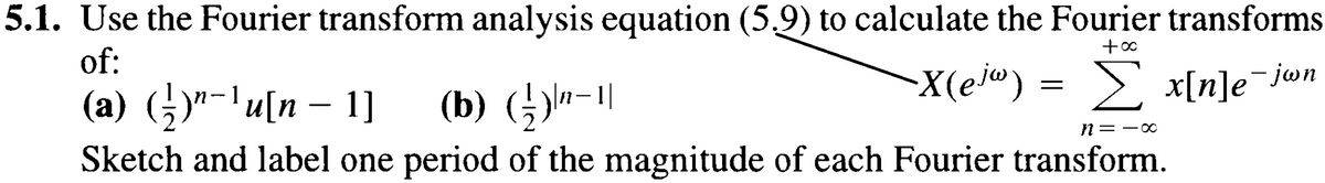 5.1. Use the Fourier transform analysis equation (5.9) to calculate the Fourier transforms
of:
-
+00
X(ej") = Σ x[n]e¯jwn
n-
(a) (¹)"¯¹ u[n − 1]
(b) (½)-1
n = -∞
Sketch and label one period of the magnitude of each Fourier transform.