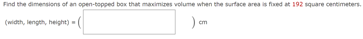 Find the dimensions of an open-topped box that maximizes volume when the surface area is fixed at 192 square centimeters.
(width, length, height) = (
) cm