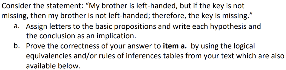 Consider the statement: "My brother is left-handed, but if the key is not
missing, then my brother is not left-handed; therefore, the key is missing."
a. Assign letters to the basic propositions and write each hypothesis and
the conclusion as an implication.
b. Prove the correctness of your answer to item a. by using the logical
equivalencies and/or rules of inferences tables from your text which are also
available below.