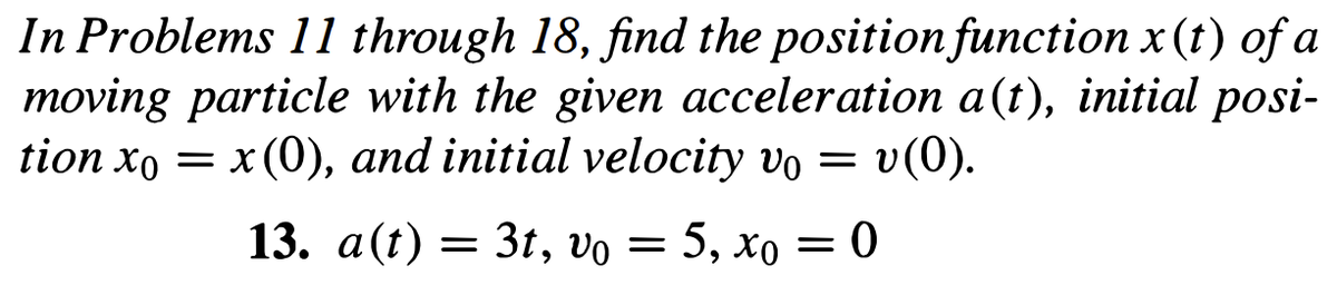 In Problems 11 through 18, find the position function x (t) of a
moving particle with the given acceleration a(t), initial posi-
tion xo = x (0), and initial velocity vo = v(0).
13. a(t) = 3t, vo= 5, xo=0