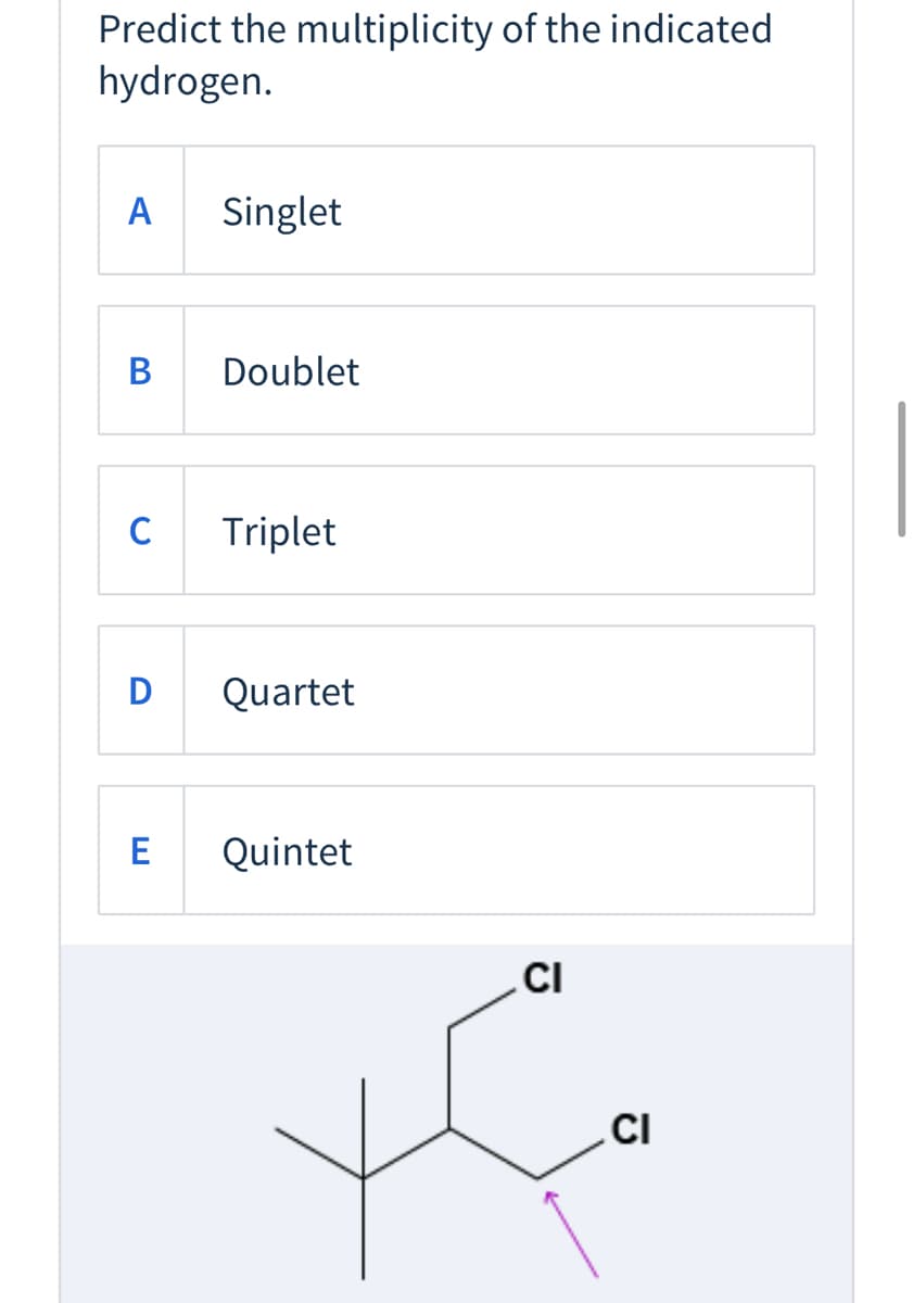 Predict the multiplicity of the indicated
hydrogen.
A
Singlet
В
Doublet
Triplet
D
Quartet
E
Quintet
CI
.CI
