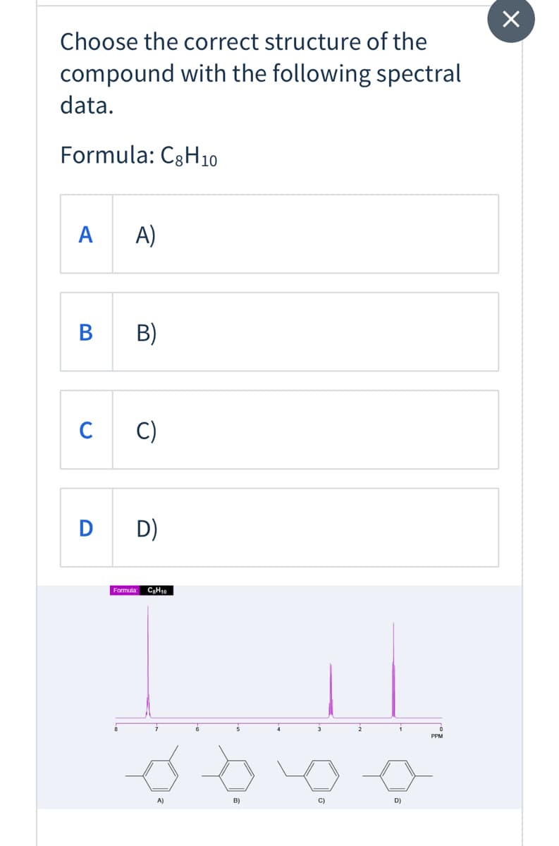 Choose the correct structure of the
compound with the following spectral
data.
Formula: C3H10
A
A)
B B)
C
C)
D
D)
Formula: CH10
3
PPM
A)
B)
C)
D)
