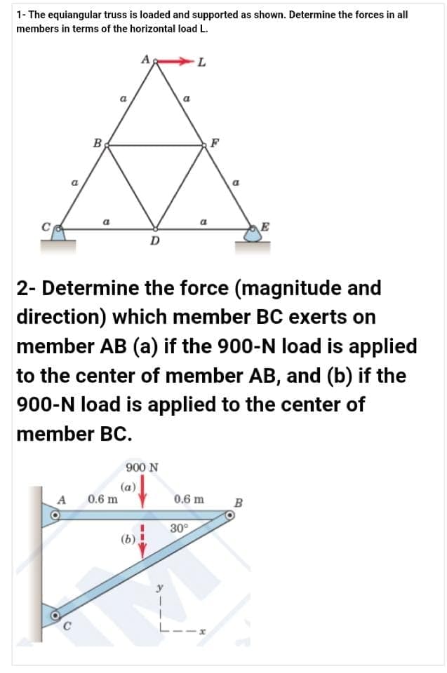 1- The equiangular truss is loaded and supported as shown. Determine the forces in all
members in terms of the horizontal load L.
B
F
E
D
2- Determine the force (magnitude and
direction) which member BC exerts on
member AB (a) if the 900-N load is applied
to the center of member AB, and (b) if the
900-N load is applied to the center of
member BC.
900 N
(a)
0.6 m
A
0.6 m
B
30°
(b)
L--x
