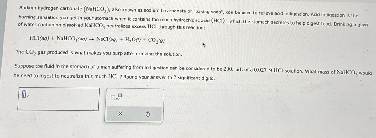 Sodium hydrogen carbonate (NaHCO3), also known as sodium bicarbonate or "baking soda", can be used to relieve acid indigestion. Acid indigestion is the
burning sensation you get in your stomach when it contains too much hydrochloric acid (HCI), which the stomach secretes to help digest food. Drinking a glass
of water containing dissolved NaHCO3 neutralizes excess HCI through this reaction:
HCl(aq) + NaHCO3(aq) NaCl(aq) + H₂O(l) + CO₂(9)
The CO2 gas produced is what makes you burp after drinking the solution.
Suppose the fluid in the stomach of a man suffering from indigestion can be considered to be 200. mL of a 0.027 M HCl solution. What mass of NaHCO3 would
he need to ingest to neutralize this much HCI ? Round your answer to 2 significant digits.
X
5