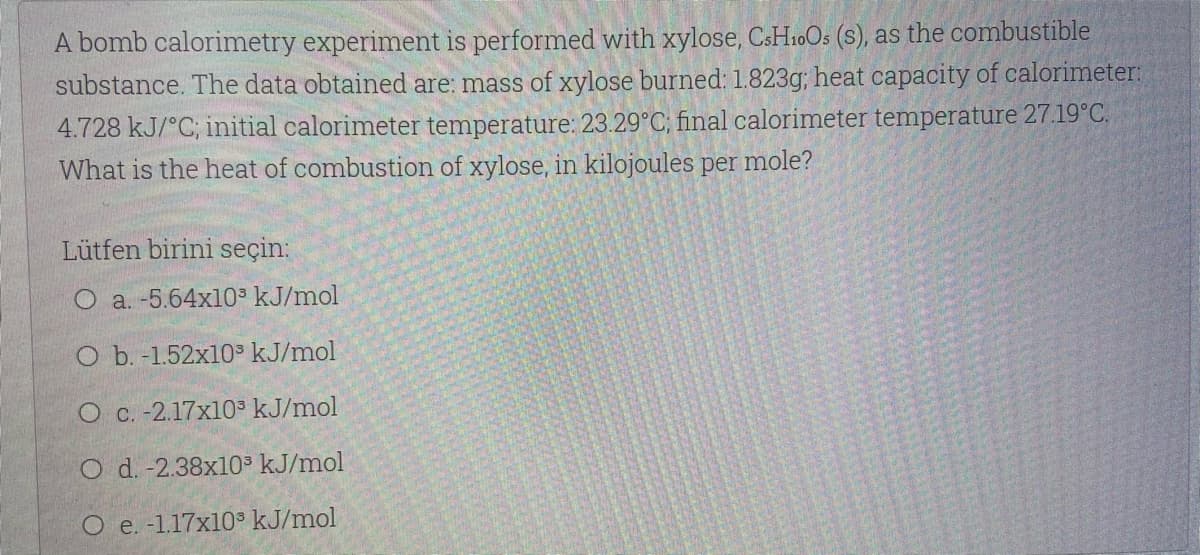 A bomb calorimetry experiment is performed with xylose, CSH10OS (s), as the combustible
substance. The data obtained are: mass of xylose burned: 1.823g; heat capacity of calorimeter:
4.728 kJ/°C; initial calorimeter temperature: 23.29°C; final calorimeter temperature 27.19°C.
What is the heat of combustion of xylose, in kilojoules per mole?
Lütfen birini seçin:
O a. -5.64x103 kJ/mol
O b. -1.52x10³ kJ/mol
O C. -2.17x10³ kJ/mol
O d. -2.38x10 kJ/mol
O e. -1.17x10° kJ/mol
