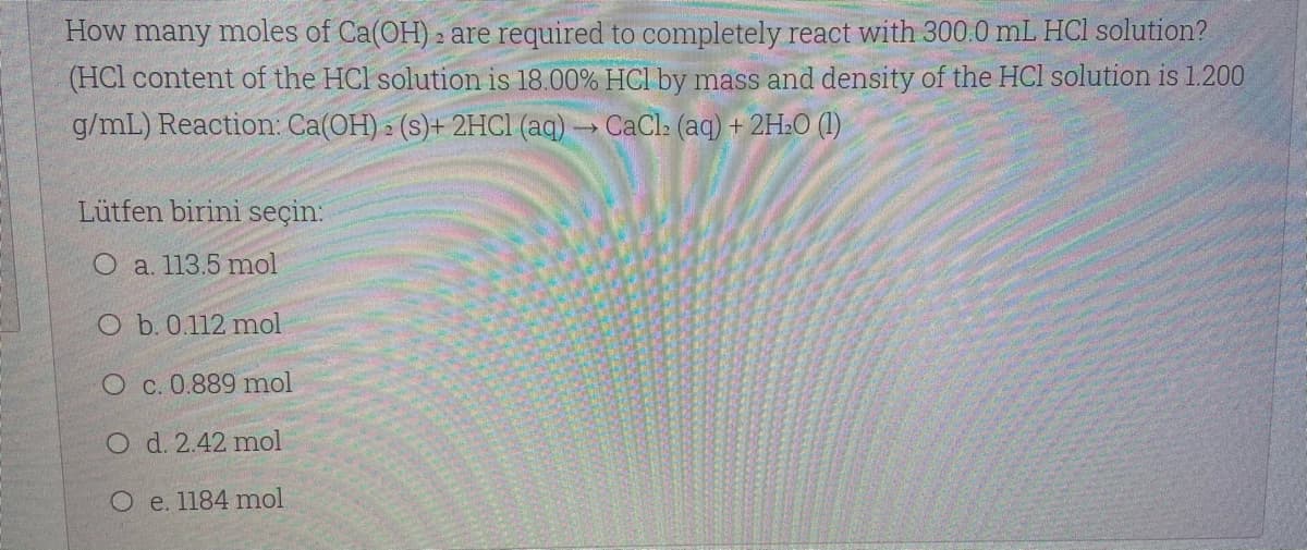 How many moles of Ca(OH) 2 are required to completely react with 300.0 mL HCl solution?
(HCl content of the HCl solution is 18.00% HCI by mass and density of the HCl solution is 1.200
g/mL) Reaction: Ca(OH) » (s)+ 2HC1 (aq) CaCl: (aq) + 2H:O (1)
Lütfen birini seçin:
O a. 113.5 mol
O b. 0.112 mol
O c. 0.889 mol
O d. 2.42 mol
O e. 1184 mol
