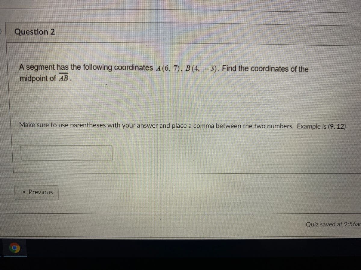 Question 2
A segment has the following coordinates 4(6. 7). B(4.-3). Find the coordinates of the
midpoint of AB.
Make sure to use parentheses with your answer and place a comma between the two numbers. Example is (9, 12)
x Previous
Quiz saved at 9.56ar
