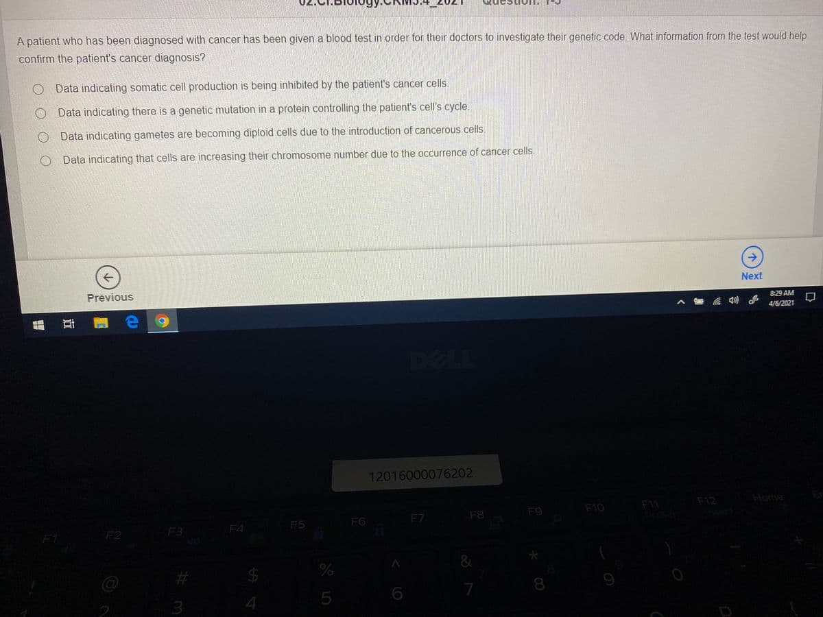 A patient who has been diagnosed with cancer has been given a blood test in order for their doctors to investigate their genetic code. What information from the test would help
confirm the patient's cancer diagnosis?
O Data indicating somatic cell production is being inhibited by the patient's cancer cells
Data indicating there is a genetic mutation in a protein controlling the patient's cell's cycle
Data indicating gametes are becoming diploid cells due to the introduction of cancerous cells.
O Data indicating that cells are increasing their chromosome number due to the occurrence of cancer cells.
Next
8:29 AM
Previous
へロ )
4/6/2021
12016000076202
F12
Home
F10
F11
F8
F9
prisc
F6
F7
F5
F3
F4
F1
F2
&
#3
$
7
3
4
* 00
