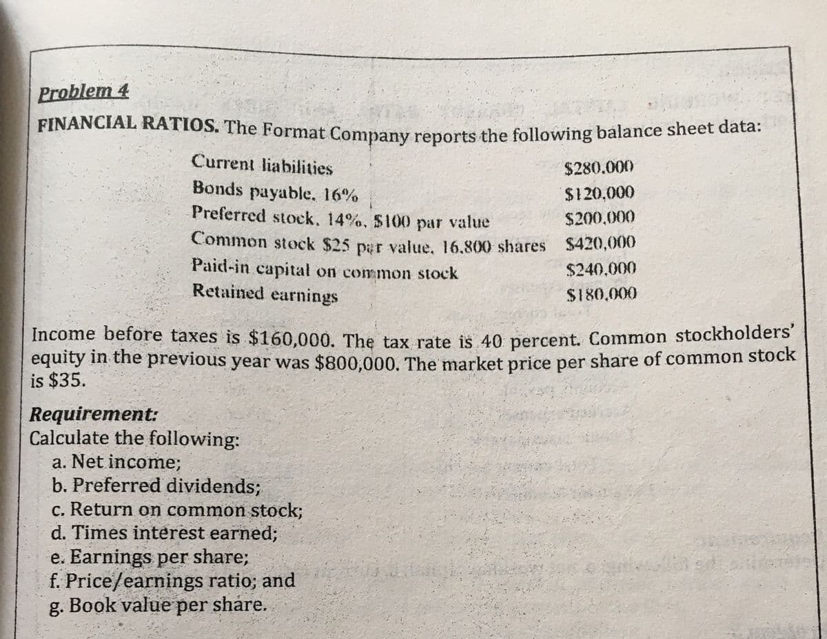 Problem 4
FINANCIAL RATIOS. The Format Company reports the following balance sheet data.
Current liabilities
$280.000
Bonds payable. 16%
Preferred stock, 14%, S100 par value
$120,000
$200.000
Common stock $25 par value. 16.800 shares $420,000
Paid-in capital on common stock
Retained earnings
$240,000
$180,000
Income before taxes is $160,000. The tax rate is 40 percent. Common stockholders
equity in the prévious year was $800,000. The market price per share of common stock
is $35.
Requirement:
Calculate the following:
a. Net income;
b. Preferred dividends;
c. Return on common stock;
d. Times interest earned;
e. Earnings per share;
f. Price/earnings ratio; and
g. Book value per share.
