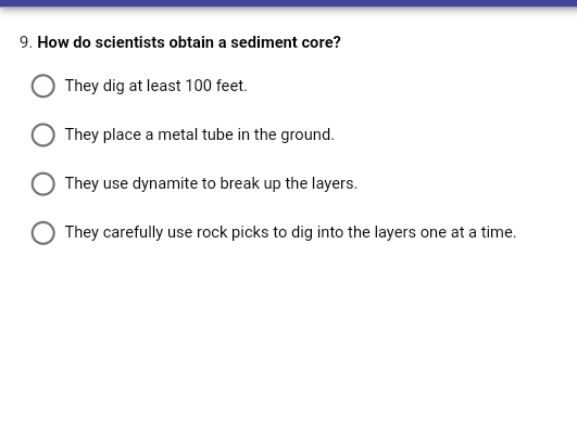 9. How do scientists obtain a sediment core?
They dig at least 100 feet.
They place a metal tube in the ground.
They use dynamite to break up the layers.
They carefully use rock picks to dig into the layers one at a time.
