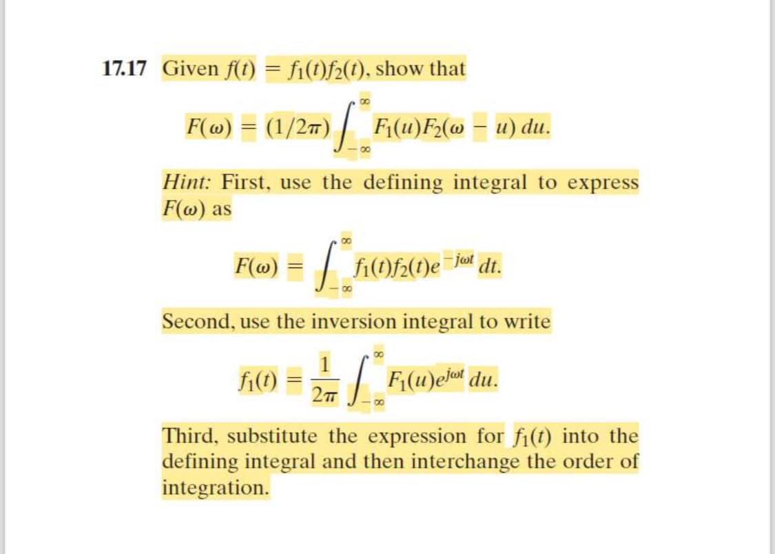 17.17 Given f(t) = fi(t)f2(t), show that
00
F(w)
(1/2π) F₁(u)F2(u) du.
8
Hint: First, use the defining integral to express
F(w) as
F(w) = √
fi(t)f2(t)e
-jwt dt.
Second, use the inversion integral to write
8
1
fi(t)
F₁(u)ejot du.
2πT
Third, substitute the expression for fi(t) into the
defining integral and then interchange the order of
integration.