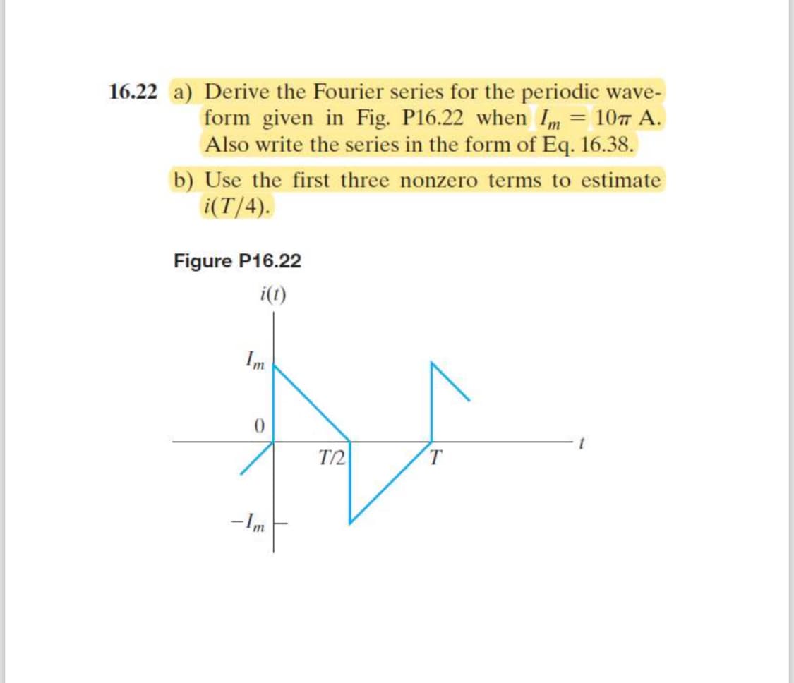 16.22 a) Derive the Fourier series for the periodic wave-
form given in Fig. P16.22 when Im = 10π A.
Also write the series in the form of Eq. 16.38.
b) Use the first three nonzero terms to estimate
i(T/4).
Figure P16.22
i(t)
Im
0
-Im
ΤΩ