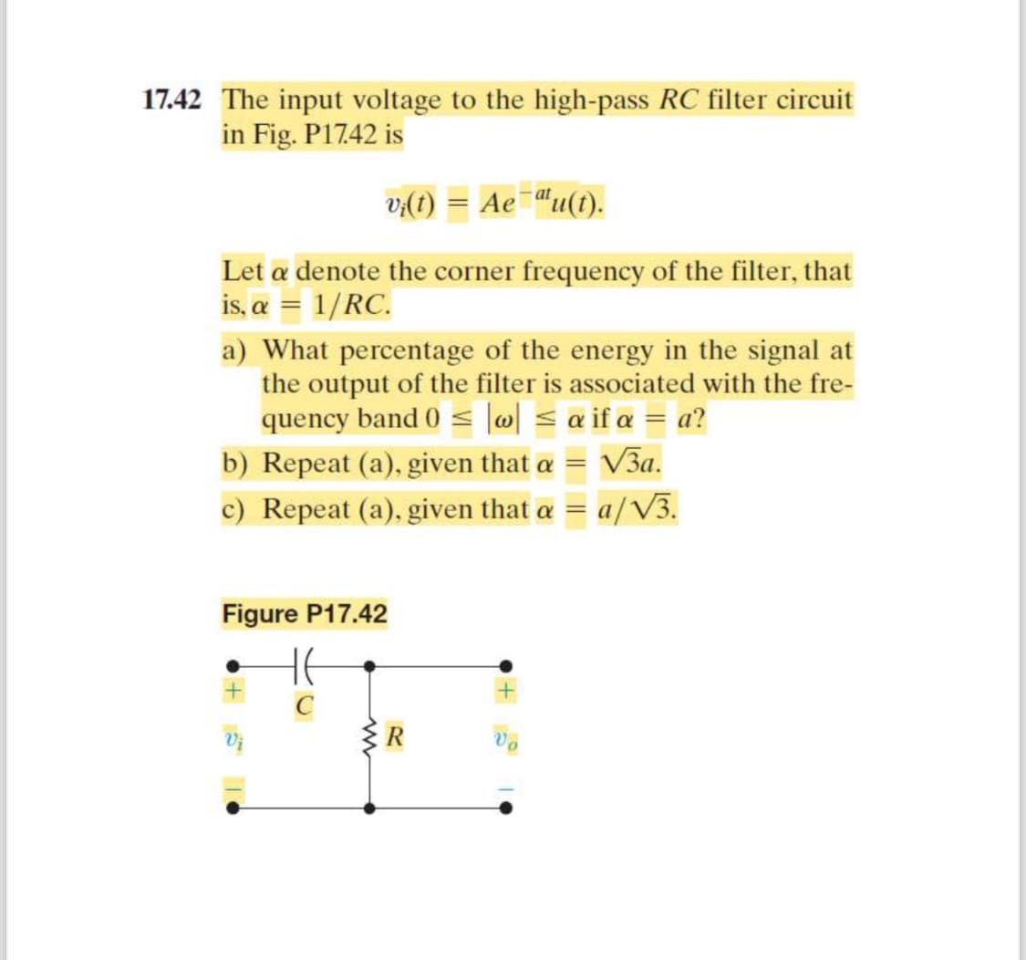 17.42 The input voltage to the high-pass RC filter circuit
in Fig. P17.42 is
vi(t) = Ae¯au(t).
Let a denote the corner frequency of the filter, that
is, a = 1/RC.
a) What percentage of the energy in the signal at
the output of the filter is associated with the fre-
quency band 0|w| ≤ a if a = a?
b) Repeat (a), given that a
=
√3a.
c) Repeat (a), given that a = a/√√3.
Figure P17.42
HE
C
R