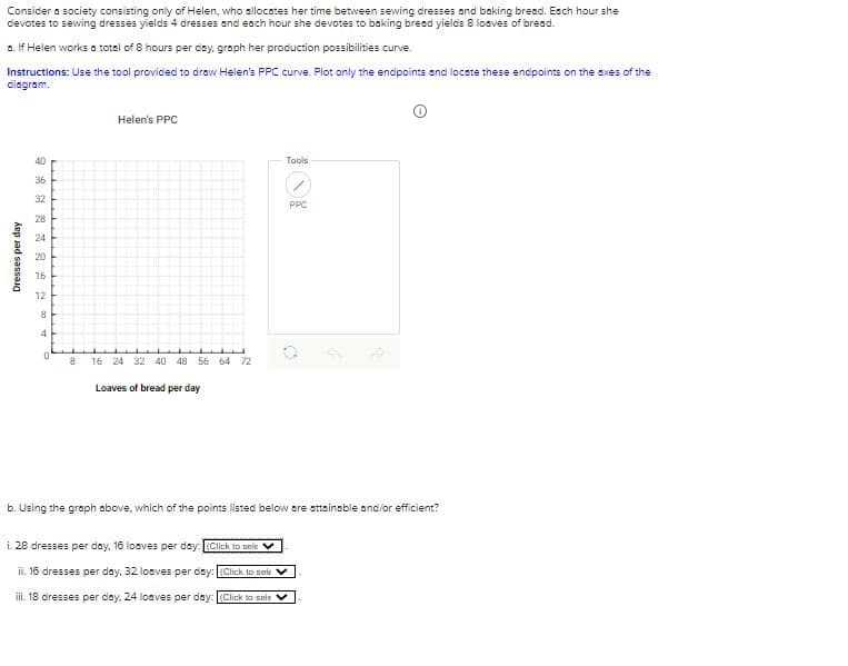 Consider a society consisting only of Helen, who allocates her time between sewing dresses and baking bread. Each hour she
devotes to sewing dresses yields 4 dresses and each hour she devotes to baking bread yields 8 loaves of bread.
a. If Helen works a total of 8 hours per day, graph her production possibilities curve.
Instructions: Use the tool provided to draw Helen's PPC curve. Plot only the endpoints and locate these endpoints on the axes of the
diagram.
Dresses per day
0 35 2 25 24 0 15 12
40
36
32
28
20
16
8
4
0
8
Helen's PPC
16 24 32 40 48 56 64 72
Loaves of bread per day
Tools
PPC
b. Using the graph above, which of the points listed below are attainable and/or efficient?
i. 28 dresses per day, 16 loaves per day: (Click to sele
ii. 16 dresses per day, 32 loaves per day: (Click to sele ✓
iii. 18 dresses per day, 24 loaves per day: (Click to sele ✓